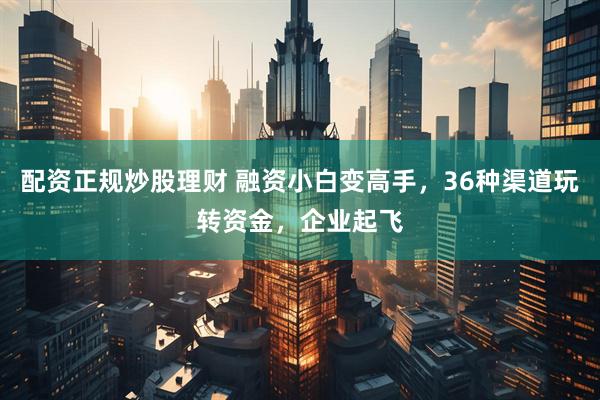 配资正规炒股理财 融资小白变高手，36种渠道玩转资金，企业起飞