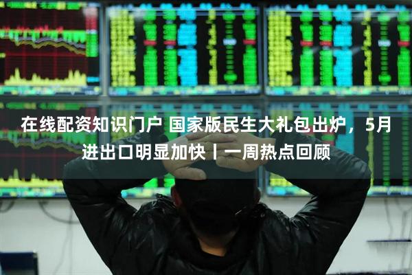 在线配资知识门户 国家版民生大礼包出炉，5月进出口明显加快丨一周热点回顾