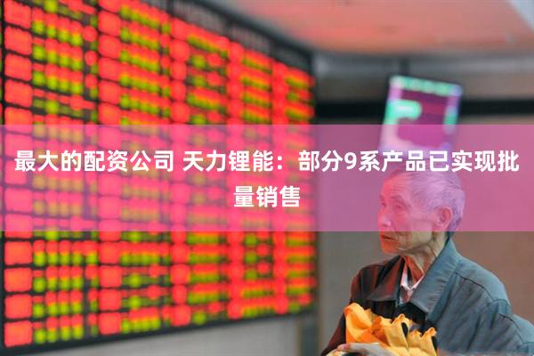 最大的配资公司 天力锂能：部分9系产品已实现批量销售