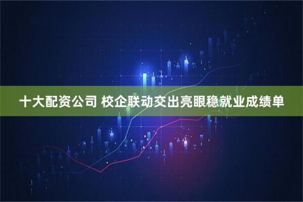十大配资公司 校企联动交出亮眼稳就业成绩单