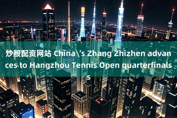 炒股配资网站 China's Zhang Zhizhen advances to Hangzhou Tennis Open quarterfinals