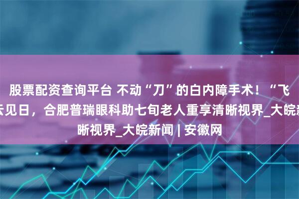股票配资查询平台 不动“刀”的白内障手术！“飞白”术后拨云见日，合肥普瑞眼科助七旬老人重享清晰视界_大皖新闻 | 安徽网