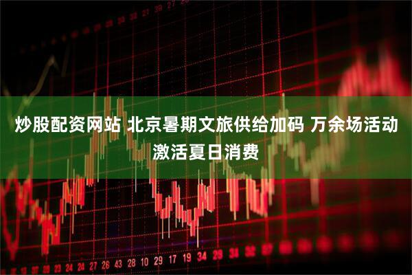 炒股配资网站 北京暑期文旅供给加码 万余场活动激活夏日消费
