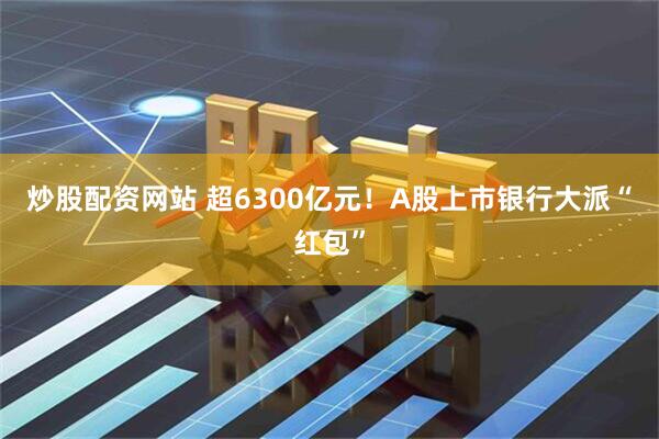 炒股配资网站 超6300亿元！A股上市银行大派“红包”