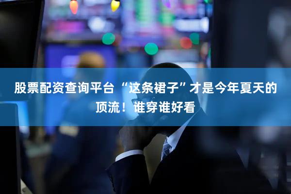 股票配资查询平台 “这条裙子”才是今年夏天的顶流！谁穿谁好看