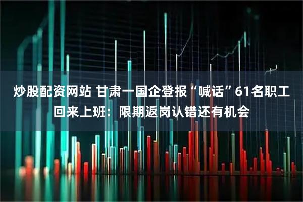 炒股配资网站 甘肃一国企登报“喊话”61名职工回来上班：限期返岗认错还有机会