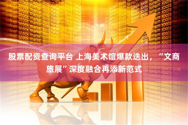 股票配资查询平台 上海美术馆爆款迭出，“文商旅展”深度融合再添新范式