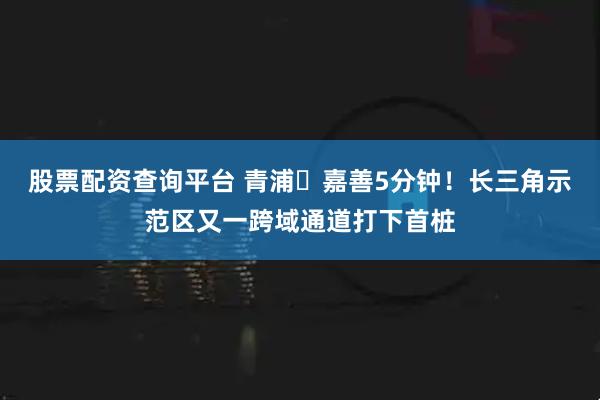 股票配资查询平台 青浦⇌嘉善5分钟！长三角示范区又一跨域通道打下首桩