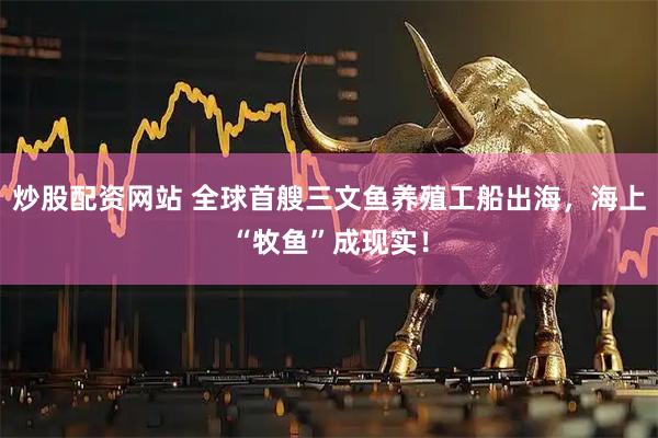 炒股配资网站 全球首艘三文鱼养殖工船出海，海上“牧鱼”成现实！