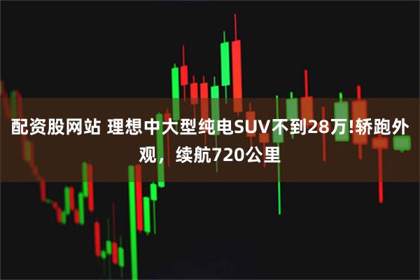 配资股网站 理想中大型纯电SUV不到28万!轿跑外观，续航720公里