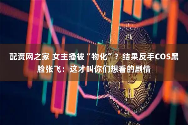 配资网之家 女主播被“物化”？结果反手COS黑脸张飞：这才叫你们想看的剧情