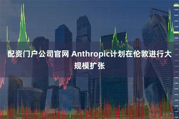 配资门户公司官网 Anthropic计划在伦敦进行大规模扩张