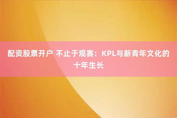 配资股票开户 不止于观赛：KPL与新青年文化的十年生长