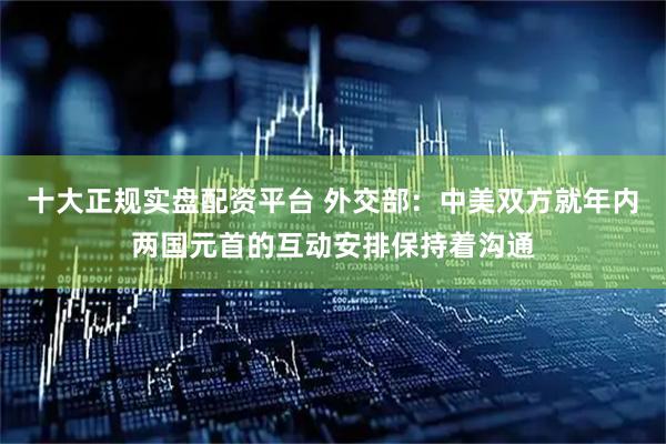 十大正规实盘配资平台 外交部：中美双方就年内两国元首的互动安排保持着沟通