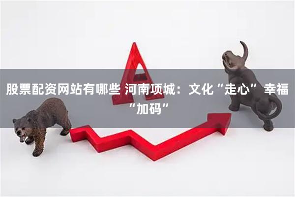 股票配资网站有哪些 河南项城：文化“走心” 幸福“加码”