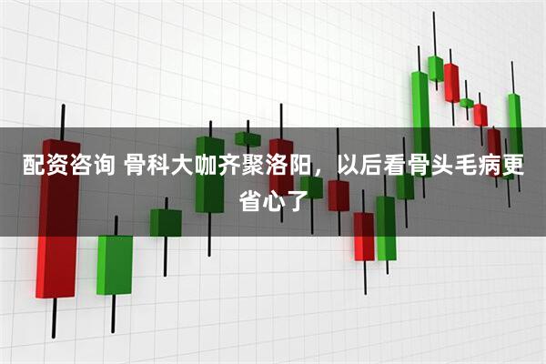 配资咨询 骨科大咖齐聚洛阳，以后看骨头毛病更省心了